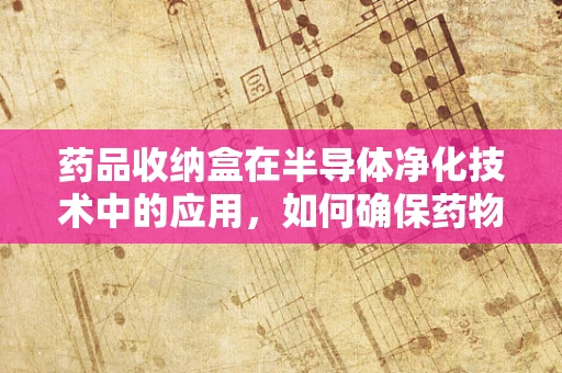药品收纳盒在半导体净化技术中的应用，如何确保药物存储的纯净与安全？