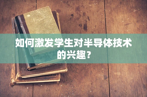 如何激发学生对半导体技术的兴趣？