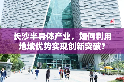 长沙半导体产业，如何利用地域优势实现创新突破？