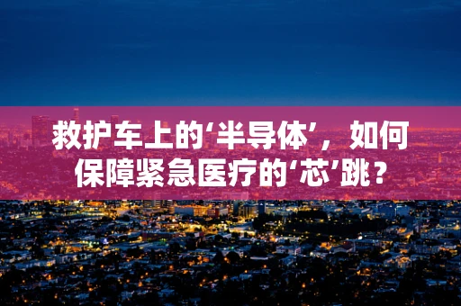 救护车上的‘半导体’，如何保障紧急医疗的‘芯’跳？