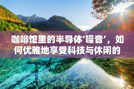咖啡馆里的半导体‘噪音’，如何优雅地享受科技与休闲的融合？