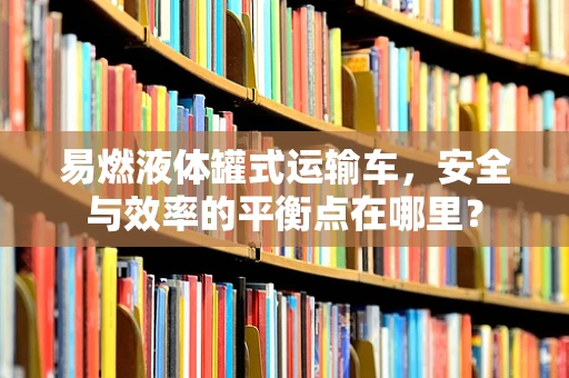 易燃液体罐式运输车，安全与效率的平衡点在哪里？