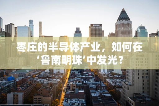 枣庄的半导体产业，如何在‘鲁南明珠’中发光？