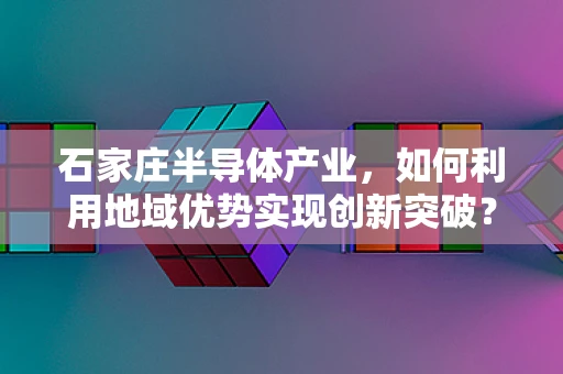 石家庄半导体产业，如何利用地域优势实现创新突破？