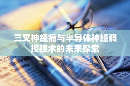 三叉神经痛与半导体神经调控技术的未来探索