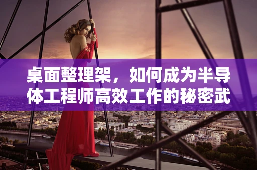 桌面整理架，如何成为半导体工程师高效工作的秘密武器？