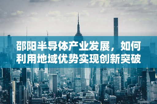 邵阳半导体产业发展，如何利用地域优势实现创新突破？