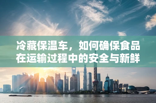 冷藏保温车，如何确保食品在运输过程中的安全与新鲜？