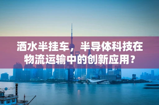 洒水半挂车，半导体科技在物流运输中的创新应用？