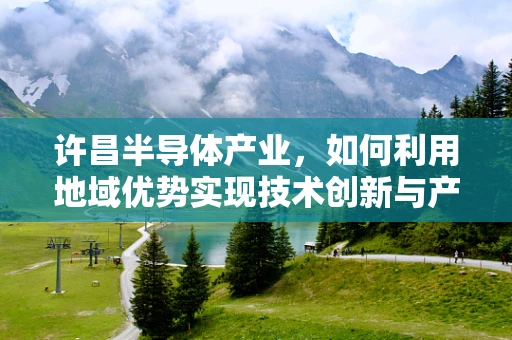 许昌半导体产业，如何利用地域优势实现技术创新与产业升级？