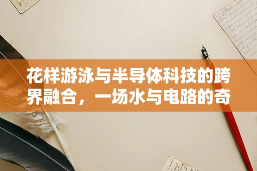 花样游泳与半导体科技的跨界融合，一场水与电路的奇妙交响