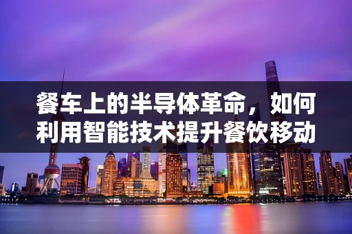 餐车上的半导体革命，如何利用智能技术提升餐饮移动性？