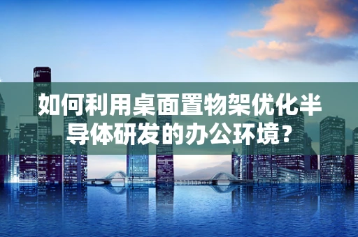 如何利用桌面置物架优化半导体研发的办公环境？