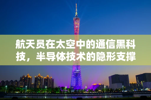 航天员在太空中的通信黑科技，半导体技术的隐形支撑