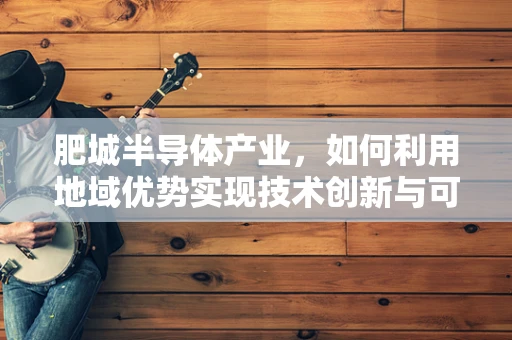 肥城半导体产业，如何利用地域优势实现技术创新与可持续发展？