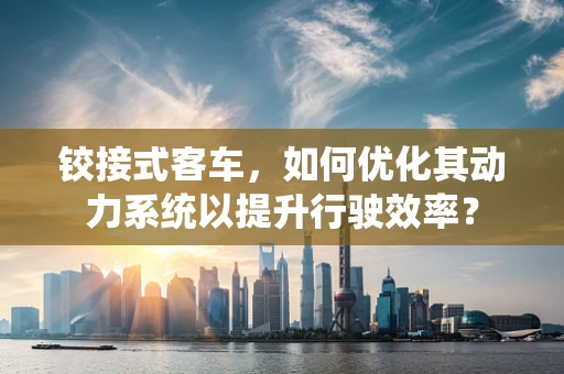 铰接式客车，如何优化其动力系统以提升行驶效率？