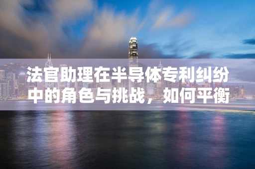 法官助理在半导体专利纠纷中的角色与挑战，如何平衡技术与法律的边界？