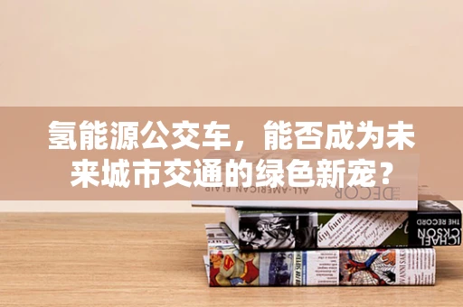 氢能源公交车，能否成为未来城市交通的绿色新宠？