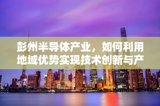 彭州半导体产业，如何利用地域优势实现技术创新与产业升级？