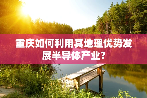 重庆如何利用其地理优势发展半导体产业？