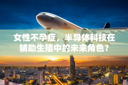 女性不孕症，半导体科技在辅助生殖中的未来角色？