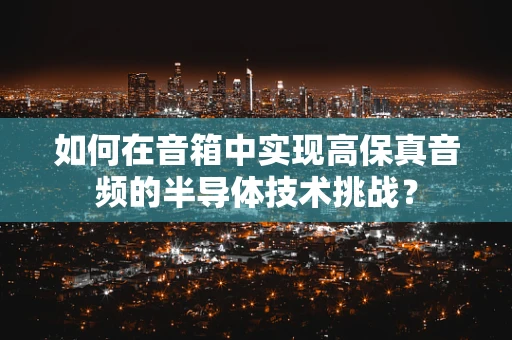 如何在音箱中实现高保真音频的半导体技术挑战？