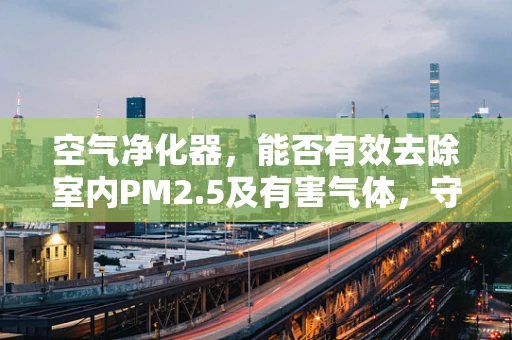 空气净化器，能否有效去除室内PM2.5及有害气体，守护呼吸健康？
