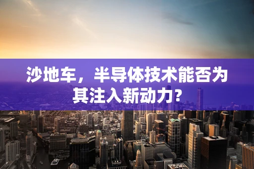 沙地车，半导体技术能否为其注入新动力？