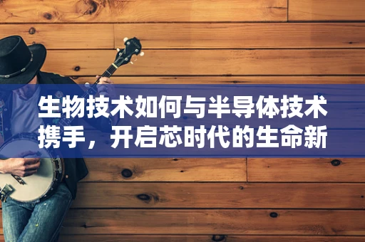 生物技术如何与半导体技术携手，开启芯时代的生命新篇章？