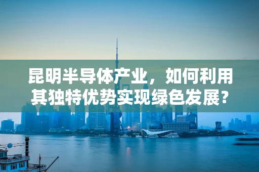 昆明半导体产业，如何利用其独特优势实现绿色发展？