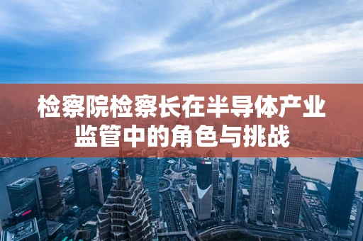 检察院检察长在半导体产业监管中的角色与挑战