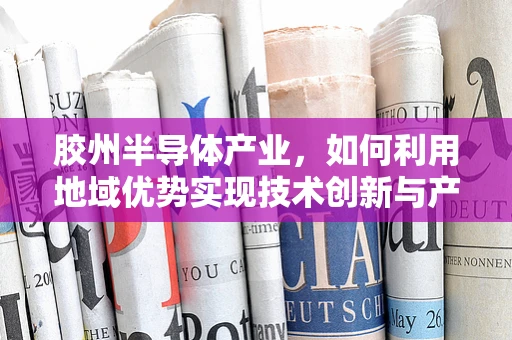 胶州半导体产业，如何利用地域优势实现技术创新与产业升级？