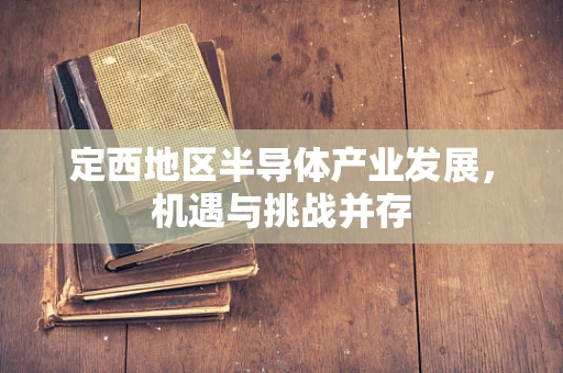 定西地区半导体产业发展，机遇与挑战并存