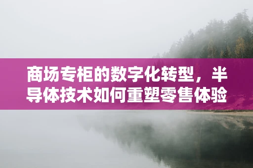 商场专柜的数字化转型，半导体技术如何重塑零售体验？