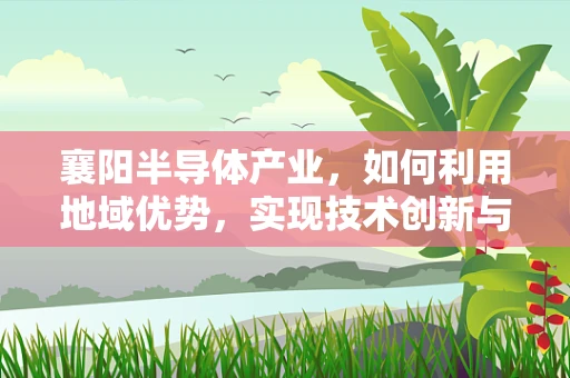 襄阳半导体产业，如何利用地域优势，实现技术创新与产业升级？