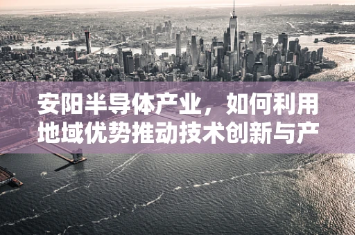 安阳半导体产业，如何利用地域优势推动技术创新与产业升级？