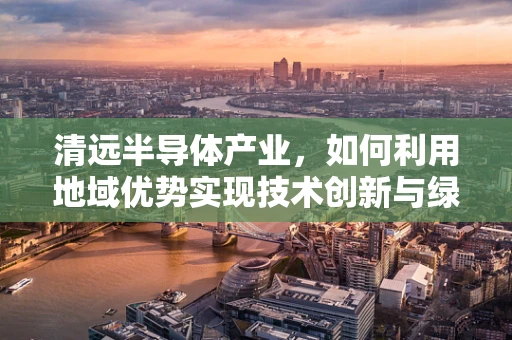 清远半导体产业，如何利用地域优势实现技术创新与绿色发展？