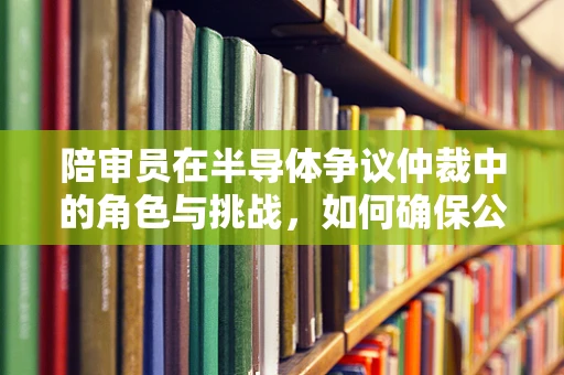 陪审员在半导体争议仲裁中的角色与挑战，如何确保公正与专业？