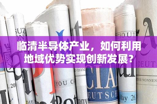 临清半导体产业，如何利用地域优势实现创新发展？