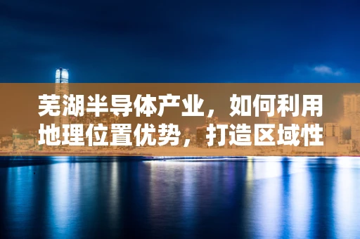 芜湖半导体产业，如何利用地理位置优势，打造区域性创新高地？
