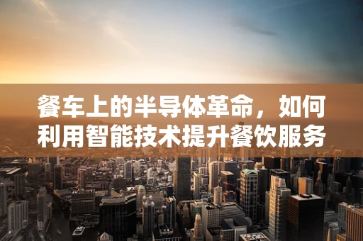 餐车上的半导体革命，如何利用智能技术提升餐饮服务体验？