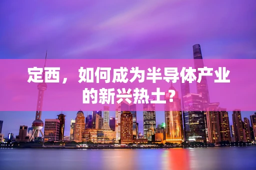 定西，如何成为半导体产业的新兴热土？