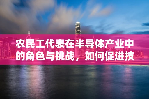 农民工代表在半导体产业中的角色与挑战，如何促进技术融合与身份认同？