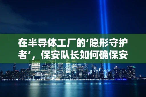 在半导体工厂的‘隐形守护者’，保安队长如何确保安全防线坚如磐石？