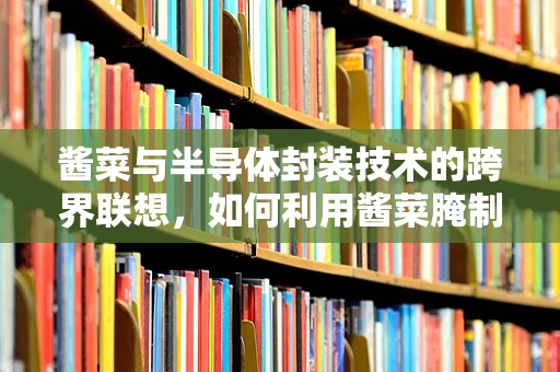 酱菜与半导体封装技术的跨界联想，如何利用酱菜腌制原理优化电子元件保存？
