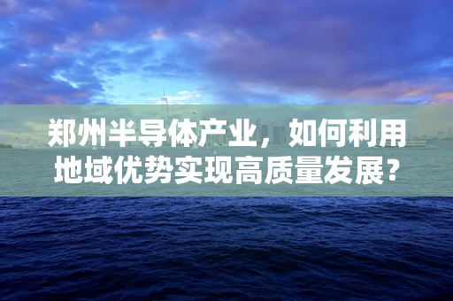 郑州半导体产业，如何利用地域优势实现高质量发展？