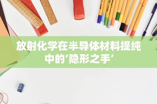 放射化学在半导体材料提纯中的‘隐形之手’