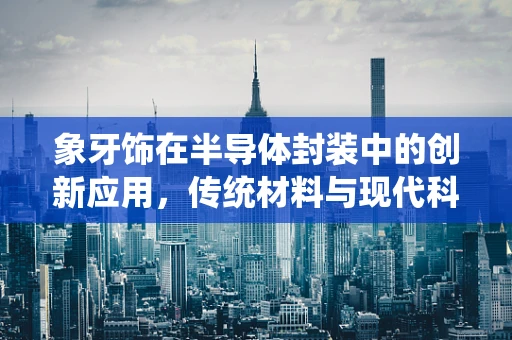 象牙饰在半导体封装中的创新应用，传统材料与现代科技的碰撞