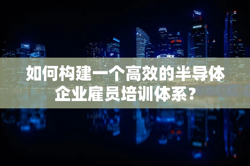 如何构建一个高效的半导体企业雇员培训体系？