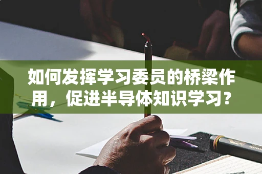 如何发挥学习委员的桥梁作用，促进半导体知识学习？